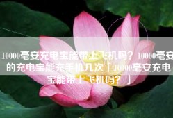 10000毫安充电宝能带上飞机吗？10000毫安的充电宝能充手机几次「10000毫安充电宝能带上飞机吗？」